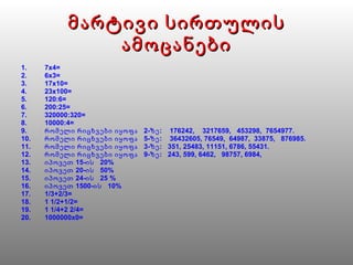 მარტივი სირთულის ამოცანები 7x4= 6x3= 17x10= 23x100= 120:6= 200:25= 320000:320= 10000:4= რომელი რიცხვები  იყოფა  2-ზე :   176242 ,  3217659,  453298,  7654977. რომელი რიცხვები  იყოფა  5-ზე :   36432605 , 76549,  64987,  33875,  876985. რომელი რიცხვები  იყოფა  3-ზე :   351 , 25483, 11151, 6786, 55431. რომელი რიცხვები  იყოფა   9-ზე :   243 , 599, 6462,  98757, 6984, იპოვეთ 15-ის  20% იპოვეთ 20-ის  50% იპოვეთ 24-ის  25 % იპოვეთ 1500-ის  10% 1/3+2/3= 1 1/2+1/2= 1 1/4+2 2/4= 1000000 x 0= 