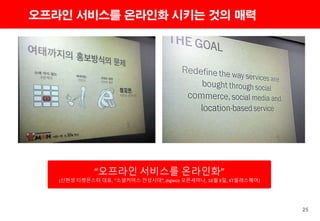 25
오프라인 서비스를 온라인화 시키는 것의 매력
“오프라인 서비스를 온라인화”
(신현성 티켓몬스터 대표, “소셜커머스 전성시대”, digieco 오픈세미나, 10월 8일, KT올레스퀘어)
 