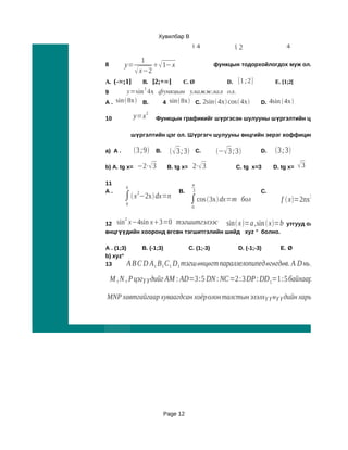 Хувилбар B
                                           
                                           4   1
                                               4             1
                                                              2
                                                                               1
                                                                               4
                 1
8        y=          1−x                          функцын тодорхойлогдох муж ол.
               x−2
A. (-∞;1]          B. ]2;+∞]         C. Ø               D. [1 ; 2]        E. [1;2[
                   2
9       y=sin 4x функцын уламжлал ол.
A . sin 8x B.   4 sin 8x C. 2sin 4x cos 4x                   D. 4sin 4x 
                    2
10            y=x       Функцын графикийг шүргэсэн шулууны шүргэлтийн цэгийн ордина

             шүргэлтийн цэг ол. Шүргэгч шулууны өнцгийн эерэг коффициент ол.

a) A .        3 ;9    B.       3 ;3       C.   − 3 ;3        D.   3 ;3
b) A. tg x=    −2⋅ 3         B. tg x=     2⋅ 3           C. tg x=3      D. tg x=   3
11                                         
         6
A.                                 B.      3                         C.
         ∫  x −2x dx=n
               2
                                           ∫ cos 3x dx=m бол                            3
                                                                             f  x=2nx −3mx бөгө
                                                                                                 2
         0
                                           0

         2
12 sin x−4sin x3=0 тэгшитгэлээс      sin x =a ,sin  x=b утгууд олдох бөгөөд 1
өнцгүүдийн хооронд өгсөн тэгшитгэлийн шийд xyz ° болно.

A . (1;3)      B. (-1;3)          C. (1;-3)       D. (-1;-3)    E. Ø
b) xyz°
13        A B C D A 1 B 1 C1 D1 тэгш өнцөгт параллелопипед өгөгдөв. A                D нь, D C , D D1 ир
    M , N , P цэгүүдийг AM : AD=3 :5 DN : NC=2 :3 DP : DD 1=1 :5 байхаарсонгов.

MNP хавтгайгаар хуваагдсан хоёролон талстын эзэлхүүнүүдийн харьцааг ол.




                             Page 12
 