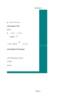 Хувилбар B



дох муж ол.




              E. −8sin 4xcos  4x

үргэлтийн цэгийн ординат 3 бол

г коффициент ол.

              E.     3 ;3 − 3 ;3
                   E. tg x=--   3

                                     D.
           3         2
 f  x=2nx −3mx бөгөөд                   f '  x =c .

   утгууд олдох бөгөөд 14 ба 15 радиан




дөв. A D нь, D C , D D1 ирмэгүүд дээр
1 :5 байхаарсонгов.

үүдийн харьцааг ол.




                                                           Page 14
 