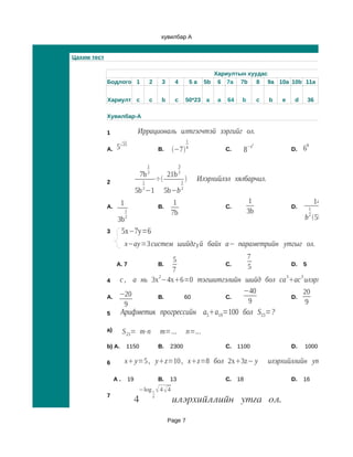 хувилбар A


Цахим тест

                                                                                 Хариултын хуудас
             Бодлого 1                     2        3     4               5a   5b 6 7a 7b     8 9a 10a 10b 11a


             Хариулт c                     c        b     c           50*23 a     a   64    b            c   b   e    d       36

             Хувилбар-А

             1                    Иррациональ илтгэгчтэй зэргийг ол.
                                                                      1
                  5 25                                                                                                    0
                                                                                                     2
             A.                                    B.    −7         4               C.        8
                                                                                                    −е
                                                                                                                     D.   6

                                           1                  3
                                           2                  2
                                      7b                21b
             2                        1
                                                   ÷             1
                                                                          Илэрхийлэл хялбарчил.
                                      2                           2
                                  5b −1                 5b−b
                                                                                                                                        2
                     1                                    1                                      1                                147b
             A.                                    B.                                 C.                             D.       1     1
                         1
                                                         7b                                     3b                            2     2       2
                   3b    2                                                                                                b 5b −1
             3         5х−7у=6
                         х−ау =3 систем шийдгүй байх а− параметрийн утгыг ол.

                                   5                  7
                  A. 7                         C.  B. 5            D. 5
                                   7
             4     с , а нь 3х 2−4х6=0 тэгшитгэлийн шийд бол са 3ас 3 илэрхийллийн ут
                   −20                               −40               20
             A.               B.     60        C.                  D.
                     9                                9                 9
             5       Арифметик прогрессийн а5а19=100 бол S23=?

             а)        S 23= m⋅n                    m=...             n=...
             b) А.       1150                      B.    2300                         C.   1100                      D.   1000

             6           x y=5 , yz=10 , xz=8 бол 2x3z− y                                                илэрхийллийн утгыг ол.

                  A.         19                    B.    13                           C.   18                        D.   16
                                  −log 1  4  4
             7
                                  4            4
                                                         илэрхийллийн утга ол.
                                                        Page 7
 