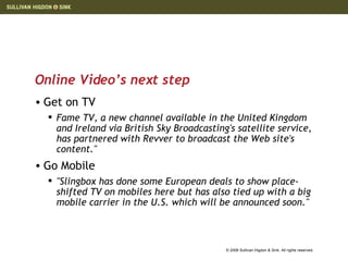 Online Video’s next step Get on TV Fame TV, a new channel available in the United Kingdom and Ireland via British Sky Broadcasting's satellite service, has partnered with Revver to broadcast the Web site's content."  Go Mobile "Slingbox has done some European deals to show place-shifted TV on mobiles here but has also tied up with a big mobile carrier in the U.S. which will be announced soon."  