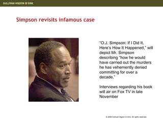 Simpson revisits infamous case “ O.J. Simpson: If I Did It, Here’s How It Happened,” will depict Mr. Simpson describing “how he would have carried out the murders he has vehemently denied committing for over a decade.”  Interviews regarding his book will air on Fox TV in late November 