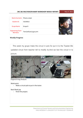 [INC 281 MULTIDISCIPLINARY WORKSHOP WEEKLY REPORT]                    May 9, 2012


  Name-Surname Pitsanu sanjai

   Student ID.     53219013


  Grupe Name       Grupe 8

Engineering Team
                   Tom,Golf,tan,b,gun,arm
    Members


Weekly Progress



   This week my grupe make the circuit in pcb for put in to the Toaster.We
updated circuit from teacher tell to modify its.And we test the circuit in to
picture.




Engineerring Analysis

Week point
  - Make a circuit pcb to put in the toster.

Next Week jop
   - finish the project.




                                 Department of Control System and Instrumentation Engineering
                                    KING MONGKUT’s UNIVERSITY OF TECHNOLOGY THONBURI
 