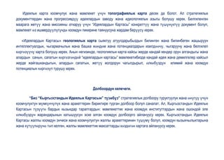 Идеялык карта коомчулук жана мамлекет үчүн топографиялык карта десек да болот. Ал стратегиялык
документтердин жана прогрессивдүү идеялардын заводу жана идеологиялык азыгы болушу керек. Белгиленген
маарага жетүү жана миссияны аткаруу үчүн “Идеялардын Картасы” конкреттүү жана түшүнүктүү документ болуп,
мамлекет өз ишмердүүлүгүндө коомдун пикирине таянуусуна жардам берүүсү керек.

   «Идеялардын Картасы» геологиялык карта сыяктуу атуулдарыбыздын билинген жана билинбеген жашыруун
интеллектуалдык, чыгармачылык жана башка жөндөм жана потенциалдарын изилдөөчү, чыгаруучу жана белгилеп
көргөзүүчү карта болушу керек. Анын негизинде, геологиялык карта кайсы жерде кандай кендер орун алгандыгы жана
алардын санын, сапатын көргөзгөндөй “идеялардын картасы” мамлекетибизде кандай идея жана демилгелер кайсыл
жерде жайгашкандыгын, алардын сапатын, жетүү жолдорун чагылдырып, өлкөбүздүн илимий жана коомдук
потенциалын көргөзүп турушу керек.



                                            Долбоордун келечеги.

       “Биз “Кыргызстандын Идеялык Картасын” түзөбүз” стратегиялык долбоору туруктуулук жана өнүгүү үчүн
коомчулуктун мүмкүнчүлүк жана аракеттерин бириктире турган долбоор болуп саналат. Ал, Кыргызстандын Идеялык
Картасын түзүүгө бардык кызыкдар тараптардын: мамлекеттик жана коомдук институттардын жана ошондой эле
өлкөбүздүн жарандарынын катышуусун эске алган коомдук долбоорго айлануусу керек. Кыргызстандын Идеялык
Картасы жалпы коомдун энчиси жана коомчулуктун жалпы аракеттеринин түшүмү болуп, коомдун кызыкчылыктарына
жана күтүүлөрүнө төп келген, жалпы мамлекеттик максаттарды көздөгөн картага айлануусу керек.
 