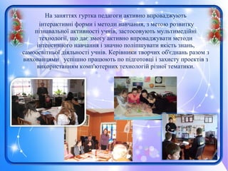 На заняттях гуртка педагоги активно впроваджують
інтерактивні форми і методи навчання, з метою розвитку
пізнавальної активності учнів, застосовують мультимедійні
технології, що дає змогу активно впроваджувати методи
інтенсивного навчання і значно поліпшувати якість знань,
самоосвітньої діяльності учнів. Керівники творчих об'єднань разом з
вихованцями успішно працюють по підготовці і захисту проектів з
використанням комп'ютерних технологій різної тематики.
 