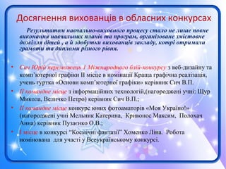 Досягнення вихованців в обласних конкурсах
Результатом навчально-виховного процесу стало не лише повне
виконання навчальних планів та програм, організоване змістовне
дозвілля дітей , а й здобутки вихованців закладу, котрі отримали
грамоти та дипломи різного рівня.
• Сич Юрій переможець 1 Міжнародного блій-конкурсу з веб-дизайну та
комп’ютерної графіки ІІ місце в номінації Краща графічна реалізація,
учень гуртка «Основи комп’ютерної графіки» керівник Сич В.П.
• ІІ командне місце з інформаційних технологій,(нагороджені учні: Щур
Микола, Величко Петро) керівник Сич В.П.;
• ІІ командне місце конкурс юних фотоаматорів «Моя Україно!»
(нагороджені учні Мельник Катерина, Кривонос Максим, Полохач
Анна) керівник Пузаєнко О.В.;
• I місце в конкурсі “Космічні фантазії” Хоменко Ліна. Робота
номінована для участі у Всеукраїнському конкурсі.
 