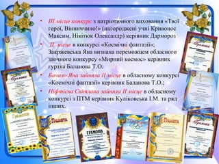 • ІІІ місце конкурс з патріотичного виховання «Твої
герої, Вінниччино!» (нагороджені учні Кривонос
Максим, Нікітюк Олександр) керівник Дармороз
• ІІ місце в конкурсі «Космічні фантазії»;
Закржевська Яна визнана переможцем обласного
заочного конкурсу «Мирний космос» керівник
гуртка Баланова Т.О.
• Бачило Яна зайняла ІІ місце в обласному конкурсі
«Космічні фантазії» керівник Баланова Т.О.;
• Ніфтієва Світлана зайняла ІІ місце в обласному
конкурсі з ПТМ керівник Куліковська І.М. та ряд
інших.
 