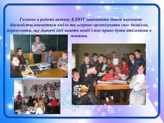Головне в роботі активу БДЮТ зацікавити дітей науковою
діяльністю,навчитися вміло та яскраво організувати своє дозвілля,
переконати, що дитячі ідеї мають невід’ємне право бути втіленими в
життя.
 