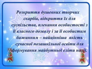 Розкриття душевних творчих
скарбів, відкриття їх для
суспільства, плекання особистості з
її власного дозволу і за її особистим
бажанням – найцінніша якість
сучасної позашкільної освіти для
формування майбутньої еліти нації.
 