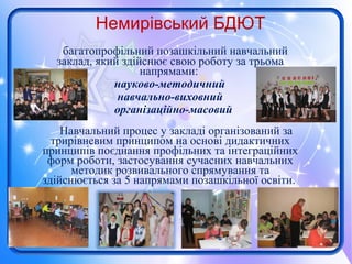 Немирівський БДЮТ
багатопрофільний позашкільний навчальний
заклад, який здійснює свою роботу за трьома
напрямами:
науково-методичний
навчально-виховний
організаційно-масовий
Навчальний процес у закладі організований за
трирівневим принципом на основі дидактичних
принципів поєднання профільних та інтеграційних
форм роботи, застосування сучасних навчальних
методик розвивального спрямування та
здійснюється за 5 напрямами позашкільної освіти.
 