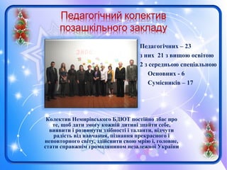 Колектив Немирівського БДЮТ постійно дбає про
те, щоб дати змогу кожній дитині знайти себе,
виявити і розвинути здібності і таланти, відчути
радість від навчання, пізнання прекрасного і
неповторного світу, здійснити свою мрію і, головне,
стати справжнім громадянином незалежної України
Педагогічних – 23
з них 21 з вищою освітою
2 з середньою спеціальною
Основних - 6
Сумісників – 17
 