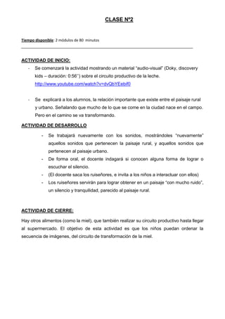 CLASE Nº2

Tiempo disponible: 2 módulos de 80 minutos

ACTIVIDAD DE INICIO:
-

Se comenzará la actividad mostrando un material “audio-visual” (Doky, discovery
kids – duración: 0:56’’) sobre el circuito productivo de la leche.
http://www.youtube.com/watch?v=dvQbYEebif0

-

Se explicará a los alumnos, la relación importante que existe entre el paisaje rural
y urbano. Señalando que mucho de lo que se come en la ciudad nace en el campo.
Pero en el camino se va transformando.

ACTIVIDAD DE DESARROLLO
-

Se trabajará nuevamente con los sonidos, mostrándoles “nuevamente”
aquellos sonidos que pertenecen la paisaje rural, y aquellos sonidos que
pertenecen al paisaje urbano.

-

De forma oral, el docente indagará si conocen alguna forma de lograr o
escuchar el silencio.

-

(El docente saca los ruiseñores, e invita a los niños a interactuar con ellos)

-

Los ruiseñores servirán para lograr obtener en un paisaje “con mucho ruido”,
un silencio y tranquilidad, parecido al paisaje rural.

ACTIVIDAD DE CIERRE:
Hay otros alimentos (como la miel), que también realizar su circuito productivo hasta llegar
al supermercado. El objetivo de esta actividad es que los niños puedan ordenar la
secuencia de imágenes, del circuito de transformación de la miel.

 