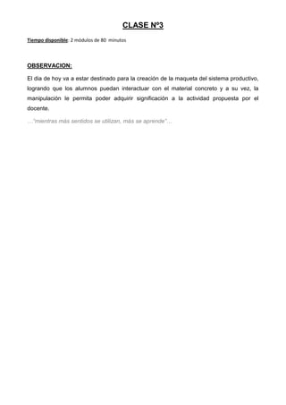 CLASE Nº3
Tiempo disponible: 2 módulos de 80 minutos

OBSERVACION:
El dia de hoy va a estar destinado para la creación de la maqueta del sistema productivo,
logrando que los alumnos puedan interactuar con el material concreto y a su vez, la
manipulación le permita poder adquirir significación a la actividad propuesta por el
docente.
…“mientras más sentidos se utilizan, más se aprende”…

 