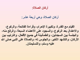 ‫أركان الصل:ة:‬
‫أركان الصل:ة، وهي أربعة عشر:‬
‫القيام مع القدر:ة، وتكبير:ة الرحرام، وقراء:ة الفاتحة، والركوع،‬
‫والعتدال بعد الركوع، والسجود على العضاء السبعة، والرفع منه،‬
‫والجلسة بين السجدتين، والطمأنينة في جميع الفعال، والترتيب بين‬
‫الركان، والتشهد اليخير، والجلوس له، والصل:ة على النبي صلى ال‬
‫عليه وسلم، والتسليمتان.‬

 