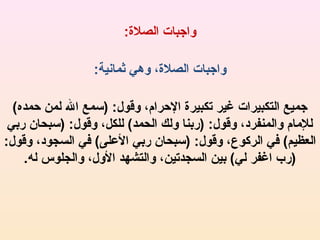‫واجبات الصل:ة:‬
‫واجبات الصل:ة، وهي ثمانية:‬
‫جميع التكبيرات غير تكبير:ة الحرام، وقول: )سمع ال لمن حمده(‬
‫للامام والمنفرد، وقول: )ربنا ولك الحمد( للكل، وقول: )سبحان ربي‬
‫العظيم( في الركوع، وقول: )سبحان ربي اللعلى( في السجود، وقول:‬
‫)رب اغفر لي( بين السجدتين، والتشهد الول، والجلوس له.‬

 