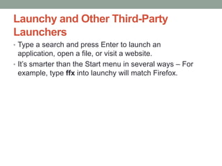 Launchy and Other Third-Party
Launchers
• Type a search and press Enter to launch an

application, open a file, or visit a website.
• It’s smarter than the Start menu in several ways – For
example, type ffx into launchy will match Firefox.

 