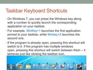 Taskbar Keyboard Shortcuts
• On Windows 7, you can press the Windows key along

with a number to quickly launch the corresponding
application on your taskbar.
• For example, WinKey+1 launches the first application
pinned to your taskbar, while Winkey+2 launches the
second one.
• If the program is already open, pressing this shortcut will
switch to it. If the program has multiple windows
open, pressing this shortcut will switch between them – it
behaves just like clicking the taskbar icon.

 
