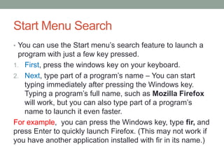 Start Menu Search
• You can use the Start menu’s search feature to launch a

program with just a few key pressed.
1. First, press the windows key on your keyboard.
2. Next, type part of a program’s name – You can start
typing immediately after pressing the Windows key.
Typing a program’s full name, such as Mozilla Firefox
will work, but you can also type part of a program’s
name to launch it even faster.
For example, you can press the Windows key, type fir, and
press Enter to quickly launch Firefox. (This may not work if
you have another application installed with fir in its name.)

 
