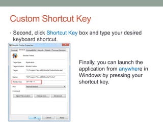 Custom Shortcut Key
• Second, click Shortcut Key box and type your desired

keyboard shortcut.

Finally, you can launch the
application from anywhere in
Windows by pressing your
shortcut key.

 