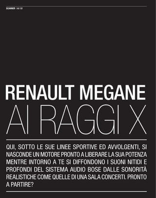 RENAULT MEGANE
AI RAGGI XQUI, SOTTO LE SUE LINEE SPORTIVE ED AVVOLGENTI, SI
NASCONDEUNMOTOREPRONTOALIBERARELASUAPOTENZA
MENTRE INTORNO A TE SI DIFFONDONO I SUONI NITIDI E
PROFONDI DEL SISTEMA AUDIO BOSE DALLE SONORITÀ
REALISTICHE COME QUELLE DI UNA SALA CONCERTI. PRONTO
A PARTIRE?
14/15
 