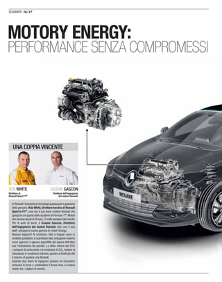 16/17
MOTORY ENERGY:
PERFORMANCE SENZA COMPROMESSI
In Renault l’innovazione tecnologica passa per la passione
delle persone. Rob White, Direttore tecnico di Renault
Sport in F1®, crea con il suo team i motori Renault che
spingono un quarto delle scuderie di Formula 1®. Motori
che vincono da più di 35 anni,12 volte campioni del mondo!
Per le auto di serie, è Gaspar Gascon, Direttore
dell’ingegneria dei motori Renault, che, con il suo
staff, sviluppa la nuova gamma di motori Energy.
Nessun legame? Al contrario. Rob e Gaspar sono in
contatto quotidiano,si scambiano idee,sviluppano insieme
nuovi approcci e ognuno approﬁtta del sapere dell’altro
con l’entusiasmo dei pionieri. La sﬁda: ridurre del 35%
i consumi di carburante e le emissioni di CO2, testare la
robustezza in condizioni estreme, portare ai livelli più alti
il piacere di guidare una Renault.
Quando due team di ingegneri giovani ed innovativi
uniscono le forze e condividono il know-how, si creano
motori tra i migliori al mondo.
ROB WHITE
Direttore di
Renault Sport F1®
GASPAR GASCON
Direttore dell’ingegneria
dei motori Renault.
UNA COPPIA VINCENTE
 