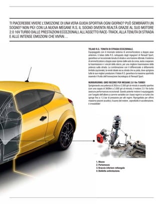 TI PIACEREBBE VIVERE L’EMOZIONE DI UNA VERA GUIDA SPORTIVA OGNI GIORNO? PUÒ SEMBRARTI UN
SOGNO? NON PIÙ! CON LA NUOVA MEGANE R.S. IL SOGNO DIVENTA REALTÀ GRAZIE AL SUO MOTORE
2.0 16VTURBO DALLE PRESTAZIONI ECCEZIONALI,ALL’ASSETTO RACE-TRACK,ALLATENUTA DI STRADA
E ALLE INTENSE EMOZIONI CHE VIVRAI…
TELAIO R.S.: TENUTA DI STRADA ECCEZIONALE.
Equipaggiato con il rinomato sistema di ammortizzatore a doppio asse
anteriore, il telaio della R.S. sviluppato dagli ingegneri di Renault Sport,
garantisce un’eccezionale tenuta di strada e una trazione ottimale.Il sistema
di ammortizzatore a doppio asse ripreso dalle auto da corsa,aiuta a separare
la trasmissione e i vincoli dello sterzo, per una migliore trasmissione della
potenza sulla strada. La combinazione con il differenziale a slittamento
limitato (opzionale),la rende ideale sia su strada che su pista,dove sprigiona
tutte le sue migliori prestazioni.Il telaio R.S.garantisce la massima sportività
essendo il frutto dell’innovazione tecnologica di Renault Sport.
NURBURGRING: GIRO RECORD PER MEGANE 2.0 16v TURBO!
Sprigionando una potenza di 265cv a 5.500 giri al minuto in assetto sportivo
(con una coppia di 360Nm a 3.000 giri al minuto), il motore 2.0 16v turbo
assicura performances eccezionali.Questo potente motore è equipaggiato
con l’angolo dell’albero a camme variabile con i bassi regimi e un turbo che
spinge ﬁno a 1,5 bar di pressione per alti regimi. Riprogettato per offrire
massimo piacere acustico,il suono del motore ,soprattutto in accelerazione,
è irresistibile!
1. Mozzo
2. Portamozzo
3. Braccio inferiore rettangolo
4. Bielletta antirotazione.
 