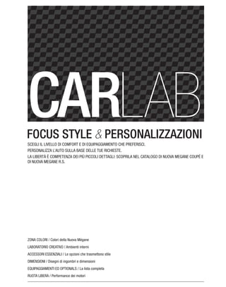 FOCUS STYLE & PERSONALIZZAZIONI
ZONA COLORI / Colori della Nuova Mégane
LABORATORIO CREATIVO / Ambienti interni
ACCESSORI ESSENZIALI / Le opzioni che trasmettono stile
DIMENSIONI / Disegni di ingombri e dimensioni
EQUIPAGGIAMENTI ED OPTIONALS / La lista completa
RUOTA LIBERA / Performance dei motori
SCEGLI IL LIVELLO DI COMFORT E DI EQUIPAGGIAMENTO CHE PREFERISCI.
PERSONALIZZA L’AUTO SULLA BASE DELLE TUE RICHIESTE.
LA LIBERTÀ È COMPETENZA DEI PIÙ PICCOLI DETTAGLI: SCOPRILA NEL CATALOGO DI NUOVA MEGANE COUPÉ E
DI NUOVA MEGANE R.S.
 