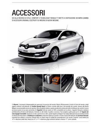 1. Allarme.
oggetti contenuti nell’abitacolo. 2. Cambio Renault Sport:
3. Tappetini:
4. Tappeto del
vano bagagli reversibile:
5. Battitacco in alluminio: 6. Cerchioni Renault:
importanti per estetica e sicurezza, Renault offre un ampio range di modelli per personalizzare il tuo veicolo. Scoprite i cerchi Asteria da
ACCESSORISEI ALLA RICERCA DI STILE, COMFORT E TECNOLOGIA? RENAULT TI METTE A DISPOSIZIONE UN’AMPIA GAMMA
DI ACCESSORI ORIGINALI COSTRUITI SU MISURA DI NUOVA MEGANE.
2. 3. 4. 5. 6.
1.
 