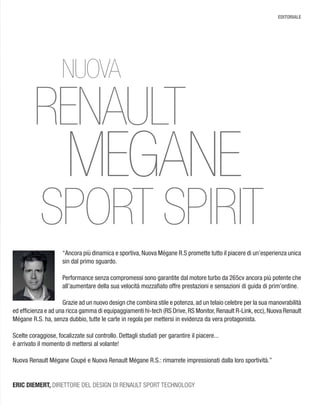 EDITORIALE
RENAULT
NUOVA
MEGANE
SPORT SPIRIT
“Ancora più dinamica e sportiva, Nuova Mégane R.S promette tutto il piacere di un’esperienza unica
sin dal primo sguardo.
Performance senza compromessi sono garantite dal motore turbo da 265cv ancora più potente che
all’aumentare della sua velocità mozzaﬁato offre prestazioni e sensazioni di guida di prim’ordine.
Grazie ad un nuovo design che combina stile e potenza, ad un telaio celebre per la sua manovrabilità
ed efﬁcienza e ad una ricca gamma di equipaggiamenti hi-tech (RS Drive,RS Monitor,Renault R-Link,ecc),Nuova Renault
Mégane R.S. ha, senza dubbio, tutte le carte in regola per mettersi in evidenza da vera protagonista.
Scelte coraggiose, focalizzate sul controllo. Dettagli studiati per garantire il piacere...
è arrivato il momento di mettersi al volante!
Nuova Renault Mégane Coupé e Nuova Renault Mégane R.S.: rimarrete impressionati dalla loro sportività.”
ERIC DIEMERT, DIRETTORE DEL DESIGN DI RENAULT SPORT TECHNOLOGY
 