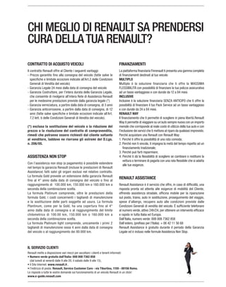 CHI MEGLIO DI RENAULT SA PRENDERSI
CURA DELLATUA RENAULT?
IL SERVIZIO CLIENTI
Renault mette a disposizione vari mezzi per ascoltare i clienti e tenerli informati:
Numero verde gratuito dall’Italia: 008 008 7362 858
il Sito Internet: www.renault.it ,
l’indirizzo di posta: Renault, Service Customer Care - via Tiburtina, 1159 - 00156 Roma.
www.e-guide.renault.com
CONTRATTO DI ACQUISTO VEICOLI
Il contratto Renault offre al Cliente i seguenti vantaggi:
Generali di Vendita del veicolo)
che consemte di rivolgersi all’intera Rete di Assistenza Renault
(*) esclusa la sostituzione del veicolo o la riduzione del
prezzo o la risoluzione del contratto di compravendita,
rimedi che potranno essere richiesti dal cliente soltanto
al venditore, laddove ne riorrano gli estremi del D.Lgs.
n. 206/05.
ASSISTENZA NON STOP
Assistance) fatti salvi gli organi esclusi nel relativo contratto.
La formula Gold prevede un estensione della garanzia Renault
seconda della combinazione scelta.
La formula Platinum comprende, oltre le prestazioni della
formula Gold, i costi concernenti i tagliandi di manutenzione
e la sostituzione delle parti soggette ad usura. La formula
anno dalla data di consegna o al raggiungimento del limite
seconda della combinazione scelta.
FINANZIAMENTI
La piattaforma finanziaria Finrenault ti presenta una gamma completa
di finanziamenti destinati al tuo veicolo
MULTIPLO
INCLUSIVE
RENAULT WAY
mensile che corrisponde al reale costo di utilizzo della tua auto e con
vettura o terminare di pagarla con una rata flessibile che si adatta
alle tue esigenze.
RENAULT ASSISTANCE
offrendo assistenza stradale, officina mobile per la riparazione
sul posto, traino, auto in sostituzione, proseguimento del viaggio,
spese d’albergo, recupero auto alle condizioni previste dalle
Condizioni Generali di vendita del veicolo. È sufficiente telefonare
e rapido in tutta Italia ed Europa.
 
