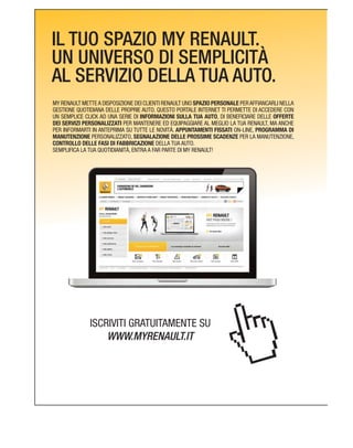 IL TUO SPAZIO MY RENAULT.
UN UNIVERSO DI SEMPLICITÀ
AL SERVIZIO DELLA TUA AUTO.
MY RENAULT METTEA DISPOSIZIONE DEI CLIENTI RENAULT UNO SPAZIO PERSONALE PERAFFIANCARLI NELLA
GESTIONE QUOTIDIANA DELLE PROPRIE AUTO. QUESTO PORTALE INTERNET TI PERMETTE DI ACCEDERE CON
INFORMAZIONI SULLA TUA AUTO, DI BENEFICIARE DELLE OFFERTE
DEI SERVIZI PERSONALIZZATI PER MANTENERE ED EQUIPAGGIARE AL MEGLIO LA TUA RENAULT, MA ANCHE
PER INFORMARTI IN ANTEPRIMA SU TUTTE LE NOVITÀ. APPUNTAMENTI FISSATI PROGRAMMA DI
MANUTENZIONE PERSONALIZZATO, SEGNALAZIONE DELLE PROSSIME SCADENZE PER LA MANUTENZIONE,
CONTROLLO DELLE FASI DI FABBRICAZIONE DELLA TUA AUTO.
SEMPLIFICA LA TUA QUOTIDIANITÀ, ENTRA A FAR PARTE DI MY RENAULT!
ISCRIVITI GRATUITAMENTE SU
WWW.MYRENAULT.IT
 