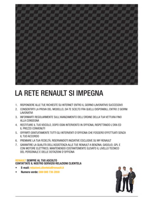 LA RETE RENAULT SI IMPEGNA
RISPONDERE ALLE TUE RICHIESTE SU INTERNET ENTRO IL GIORNO LAVORATIVO SUCCESSIVO
LAVORATIVI
INFORMARTI REGOLARMENTE SULL’AVANZAMENTO DELL’ORDINE DELLA TUA VETTURA FINO
ALLA CONSEGNA
RESTITUIRE IL TUO VEICOLO, DOPO OGNI INTERVENTO IN OFFICINA, RISPETTANDO L’ORA ED
IL PREZZO CONVENUTI
OFFRIRTI GRATUITAMENTE TUTTI GLI INTERVENTI D’OFFICINA CHE FOSSERO EFFETTUATI SENZA
IL TUO ACCORDO
PREMIARE LA TUA FEDELTÀ, RISERVANDOTI INIZIATIVE ESCLUSIVE SU MY RENAULT
GARANTIRE LA QUALITÀ DELL’ASSISTENZA ALLE TUE RENAULT A BENZINA, GASOLIO, GPL E
CON MOTORE ELETTRICO, MANTENENDO COSTANTEMENTE ELEVATO IL LIVELLO TECNICO
DEL PERSONALE E DELLE DOTAZIONI D’OFFICINA
RENAULT SEMPRE AL TUO ASCOLTO
CONTATTATE IL NOSTRO SERVIZIO RELAZIONI CLIENTELA
E-mail: relazioni.clientela@renault.it
Numero verde: 008 008 736 2858
 