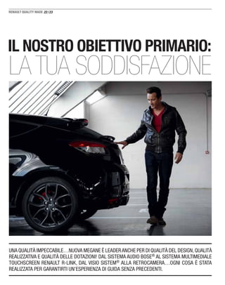 22/23
UNA QUALITÀ IMPECCABILE…NUOVA MEGANE È LEADERANCHE PER DI QUALITÀ DEL DESIGN,QUALITÀ
REALIZZATIVA E QUALITÀ DELLE DOTAZIONI! DAL SISTEMA AUDIO BOSE® AL SISTEMA MULTIMEDIALE
TOUCHSCREEN RENAULT R-LINK, DAL VISIO SISTEM® ALLA RETROCAMERA…OGNI COSA È STATA
REALIZZATA PER GARANTIRTI UN’ESPERIENZA DI GUIDA SENZA PRECEDENTI.
IL NOSTRO OBIETTIVO PRIMARIO:
LA TUA SODDISFAZIONE
 