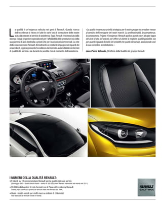 I NUMERI DELLA QUALITÀ RENAULT:
9 clienti su 10 raccomandano Renault per la qualità dei suoi servizi.
(Sondaggio QNV – Qualità Veicoli Nuovi - svolto su 300.000 clienti Renault intervistati nel mondo nel 2011)
26.000 collaboratori di rete formati con il Piano di Eccellenza Renault.
Questo piano certiﬁca la qualità del servizio nella rete Renault dal 2006.
Usare i nostri veicoli per molti mesi su milioni di chilometri.
Test realizzati da Renault in tutto il mondo.
L
a qualità è un’esigenza radicata nei geni di Renault. Questa ricerca
dell’eccellenza si ritrova in tutte le varie fasi di lavorazione delle nostre
auto,dal concept al servizio di assistenza.Oggi,Renault è riconosciuta dalla
stampa e dagli organismi specializzati per l’afﬁdabilità delle prestazioni sia della
sua gamma di auto destinata a privati che per i suoi veicoli commerciali.La rete
delle concessionarie Renault,dimostrando un costante impegno nei riguardi dei
propri clienti,oggi rappresenta l’eccellenza del mercato automobilistico in termini
di qualità del servizio, sia durante la vendita che al momento dell’assistenza.
«La qualità rimane una priorità strategica per il nostro gruppo ed un valore messo
al servizio dell’immagine dei nostri marchi. La professionalità, la competenza,
la conoscenza,il rigore e l’esigenza:Renault applica questi valori ad ogni tappa
del ciclo di vita del veicolo per offrire al cliente la migliore qualità possibile, sia
per quanto riguarda il livello dei prodotti che quello dei servizi,assicurando così
la sua completa soddisfazione.»
Jean-Pierre Vallaude, Direttore della Qualità del gruppo Renault.
 