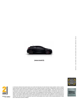 (www.renault.it)
–STAMPAINITALIA–APRILE2014
ANNI
GARANZIA
Chilometri illimitati
Le informazioni contenute nella presente brochure sono conformi alla descrizione dei veicoli alla data di stampa riportata in ultima di copertina.
Questo documento è stato realizzato con riferimento alle pre-serie o prototipi. Nel quadro di una politica di miglioramento continuo del prodotto,
Renault si riserva il diritto ad ogni momento di modificare le specifiche dei veicoli descritti. Queste modifiche - tenuto conto dei tempi tecnici per
la realizzazione e distribuzione di brochure aggiornate - sono comunque notificate ai concessionari RENAULT immediatamente, onde consentire a
questi ultimi di poter rendere edotto il cliente prima dell’acquisto. Alcuni equipaggiamenti presentati potrebbero non essere disponibili (di serie, in
opzione o come accessori). Vogliate pertanto consultare il vostro concessionario locale per ricevere i dati più aggiornati. A causa dei limiti tecnici di
stampa, i colori riprodotti in questo documento possono differire leggermente dai colori reali delle vetture e degli interni e non sono contrattualmente
vincolanti.Tutti i diritti sono riservati. La riproduzione in ogni forma o tramite qualsiasi mezzo, di parte o di tutta la presente pubblicazione è vietata,
senza l’autorizzazione preventiva di RENAULT.
 