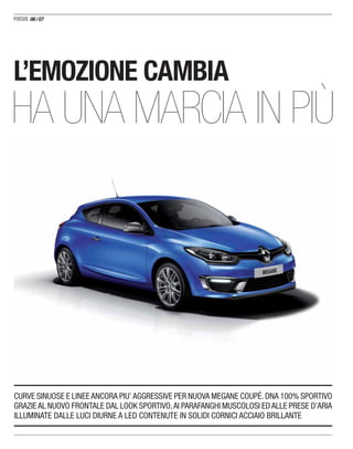 06/07
CURVE SINUOSE E LINEE ANCORA PIU’ AGGRESSIVE PER NUOVA MEGANE COUPÉ. DNA 100% SPORTIVO
GRAZIE AL NUOVO FRONTALE DAL LOOK SPORTIVO,AI PARAFANGHI MUSCOLOSI ED ALLE PRESE D’ARIA
ILLUMINATE DALLE LUCI DIURNE A LED CONTENUTE IN SOLIDI CORNICI ACCIAIO BRILLANTE
L’EMOZIONE CAMBIA
HA UNA MARCIA IN PIÙ
 