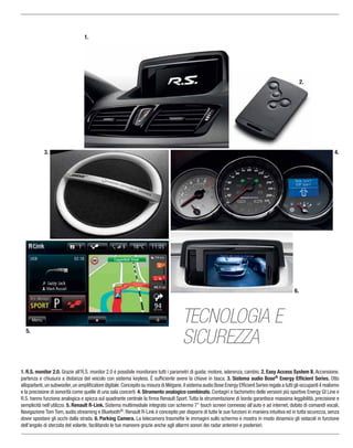 1. R.S. monitor 2.0. Grazie all’R.S. monitor 2.0 è possibile monitorare tutti i parametri di guida: motore, aderenza, cambio. 2. Easy Access System II. Accensione,
partenza e chiusura a distanza del veicolo con sistema keyless. È sufﬁciente avere la chiave in tasca. 3. Sistema audio Bose® Energy Efﬁcient Series. Otto
altoparlanti,un subwoofer,un ampliﬁcatore digitale.Concepito su misura di Mégane,il sistema audio Bose Energy Efﬁcient Series regala a tutti gli occupanti il realismo
e la precisione di sonorità come quelle di una sala concerti. 4. Strumento analogico combinato. Contagiri e tachimetro delle versioni più sportive Energy Gt Line e
R.S. hanno funziona analogica e spicca sul quadrante centrale la ﬁrma Renault Sport.Tutta la strumentazione di bordo garantisce massima leggibilità, precisione e
semplicità nell’utilizzo. 5. Renault R-Link. Sistema multimediale integrato con schermo 7’’ touch screen connesso all’auto e ad internet, dotato di comandi vocali,
Navigazione Tom Tom, audio streaming e Bluetooth®. Renault R-Link è concepito per disporre di tutte le sue funzioni in maniera intuitiva ed in tutta sicurezza, senza
dover spostare gli occhi dalla strada. 6. Parking Camera. La telecamera trasmette le immagini sullo schermo e mostra in modo dinamico gli ostacoli in funzione
dell’angolo di sterzata del volante, facilitando le tue manovre grazie anche agli allarmi sonori dei radar anteriori e posteriori.
1.
2.
3.
6.
TECNOLOGIA E
SICUREZZA
5.
4.
 