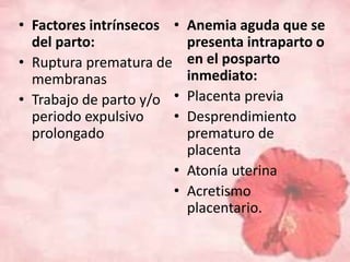 • Factores intrínsecos 
del parto: 
• Ruptura prematura de 
membranas 
• Trabajo de parto y/o 
periodo expulsivo 
prolongado 
• Anemia aguda que se 
presenta intraparto o 
en el posparto 
inmediato: 
• Placenta previa 
• Desprendimiento 
prematuro de 
placenta 
• Atonía uterina 
• Acretismo 
placentario. 
 