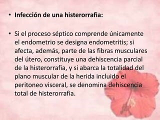 • Infección de una histerorrafia: 
• Si el proceso séptico comprende únicamente 
el endometrio se designa endometritis; si 
afecta, además, parte de las fibras musculares 
del útero, constituye una dehiscencia parcial 
de la histerorrafia, y si abarca la totalidad del 
plano muscular de la herida incluido el 
peritoneo visceral, se denomina dehiscencia 
total de histerorrafia. 
 