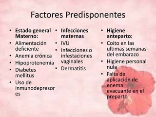 Factores Predisponentes 
• Estado general 
Materno: 
• Alimentación 
deficiente 
• Anemia crónica 
• Hipoprotenemia 
• Diabetes 
mellitus 
• Uso de 
inmunodepresor 
es 
• Infecciones 
maternas 
• IVU 
• Infecciones o 
infestaciones 
vaginales 
• Dermatitis 
• Higiene 
anteparto: 
• Coito en las 
ultimas semanas 
del embarazo 
• Higiene personal 
nula 
• Falta de 
aplicación de 
enema 
evacuante en el 
preparto 
 