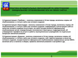 ПРАКТИКА МУНИЦИПАЛЬНЫХ ОБРАЗОВАНИЙ ПО ЭЛЕКТРОННОМУ 
ОФИЦИАЛЬНОМУ ОПУБЛИКОВАНИЮ НПА НА СВОИХ САЙТАХ 
1) Администрация г.Тамбова — внесены изменения в Устав города, включены нормы об 
опубликовании, о статусе сайта как сетевого издания 
2) Администрация г.Краснодара - внесены изменения в Устав города, включены нормы об 
опубликовании, о статусе сайта как сетевого издания, информация о регистрации сайта в 
качестве сетевого издания отсутствует, на сайте осуществляется официальное 
опубликование актов, определяющих полномочия структурных подразделений, об 
утверждении тарифов на услуги и работы муниципальных учреждений, по отдельным 
вопросам землепользования 
3) Администрация г.Дудинка - внесены изменения в Устав города, включены нормы об 
опубликовании, о статусе сайта как сетевого издания, сайт зарегистрирован в качестве 
сетевого издания, осуществляется официальное опубликование нормативных актов ОМСУ, 
включая акты о налогах и сборах, правила землепользования и застройки и др. 
8 
 