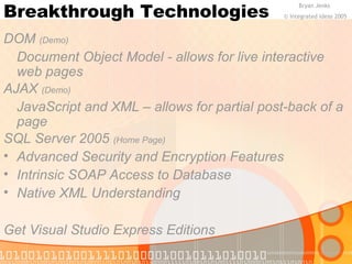 Breakthrough Technologies 
Bryan Jenks 
DOM (Demo) 
Document Object Model - allows for live interactive 
web pages 
AJAX (Demo) 
JavaScript and XML – allows for partial post-back of a 
page 
SQL Server 2005 (Home Page) 
• Advanced Security and Encryption Features 
• Intrinsic SOAP Access to Database 
• Native XML Understanding 
Get Visual Studio Express Editions 
© Integrated Ideas 2005 
