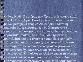Ο Père Noël (Ο πατέρας των Χριστουγέννων), ο κατά
τους Γάλλους Άγιος Βασίλης, δίνει τα δώρα του το
βράδυ μεταξύ 24 προς 25 Δεκεμβρίου. Μεγάλη
σημασία στους εορτασμούς των Χριστουγέννων
έχουν οι γαστρονομικές απολαύσεις. Το παραδοσιακό
εορταστικό τραπέζι, το «Reveillon» (ρεβεγιόν)
αποτελείται από μια πλούσια γκάμα διαφορετικών
πιάτων. Και αυτό το έθιμο έχει περάσει σήμερα στα
προγράμματα όλων των ξενοδοχειακών μονάδων της
Ευρώπης και όχι μόνο αλλά και επί πλέον και την
Πρωτοχρονιά. Οι Γάλλοι τα Αλεξανδριανά τα γνωστά
κόκκινα λουλούδια τα αποκαλούν Etoiles de Noël
(Αστέρια των Χριστουγέννων) και τα χρησιμοποιούν
 