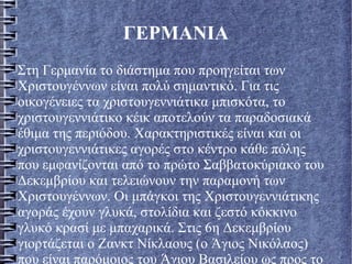 ΓΕΡΜΑΝΙΑ
Στη Γερμανία το διάστημα που προηγείται των
Χριστουγέννων είναι πολύ σημαντικό. Για τις
οικογένειες τα χριστουγεννιάτικα μπισκότα, το
χριστουγεννιάτικο κέικ αποτελούν τα παραδοσιακά
έθιμα της περιόδου. Χαρακτηριστικές είναι και οι
χριστουγεννιάτικες αγορές στο κέντρο κάθε πόλης
που εμφανίζονται από το πρώτο Σαββατοκύριακο του
Δεκεμβρίου και τελειώνουν την παραμονή των
Χριστουγέννων. Οι μπάγκοι της Χριστουγεννιάτικης
αγοράς έχουν γλυκά, στολίδια και ζεστό κόκκινο
γλυκό κρασί με μπαχαρικά. Στις 6η Δεκεμβρίου
γιορτάζεται ο Ζανκτ Νίκλαους (ο Άγιος Νικόλαος)
που είναι παρόμοιος του Άγιου Βασιλείου ως προς το
 