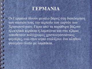 ΓΕΡΜΑΝΙΑ
● Οι Γερμανοί δίνουν μεγάλο βάρος στη διακόσμηση
των σπιτιών τους την περίοδο των εορτών των
Χριστουγέννων. Γύρω από τα παράθυρα βάζουν
ηλεκτρικά κεράκια ή λαμπιόνια και στα τζάμια
τοποθετούν πολύχρωμες χριστουγεννιάτικες
φιγούρες, ενώ στον κήπο στολίζουν ένα αληθινό
φυτεμένο έλατο με λαμπάκια.
 