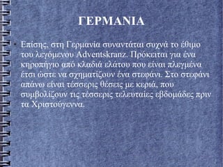 ΓΕΡΜΑΝΙΑ
● Επίσης, στη Γερμανία συναντάται συχνά το έθιμο
του λεγόμενου Adventskranz. Πρόκειται για ένα
κηροπήγιο από κλαδιά ελάτου που είναι πλεγμένα
έτσι ώστε να σχηματίζουν ένα στεφάνι. Στο στεφάνι
απάνω είναι τέσσερις θέσεις με κεριά, που
συμβολίζουν τις τέσσερις τελευταίες εβδομάδες πριν
τα Χριστούγεννα.
 
