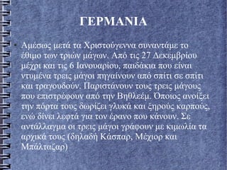 ΓΕΡΜΑΝΙΑ
● Αμέσως μετά τα Χριστούγεννα συναντάμε το
έθιμο των τριών μάγων. Από τις 27 Δεκεμβρίου
μέχρι και τις 6 Ιανουαρίου, παιδάκια που είναι
ντυμένα τρεις μάγοι πηγαίνουν από σπίτι σε σπίτι
και τραγουδούν. Παριστάνουν τους τρεις μάγους
που επιστρέφουν από την Βηθλεέμ. Όποιος ανοίξει
την πόρτα τους δωρίζει γλυκά και ξηρούς καρπούς,
ενώ δίνει λεφτά για τον έρανο που κάνουν. Σε
αντάλλαγμα οι τρεις μάγοι γράφουν με κιμωλία τα
αρχικά τους (δηλαδή Κάσπαρ, Μέχιορ και
Μπάλταζαρ)
 