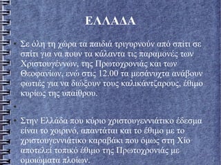 ΕΛΛΑΔΑ
● Σε όλη τη χώρα τα παιδιά τριγυρνούν από σπίτι σε
σπίτι για να πουν τα κάλαντα τις παραμονές των
Χριστουγέννων, της Πρωτοχρονιάς και των
Θεοφανίων, ενώ στις 12.00 τα μεσάνυχτα ανάβουν
φωτιές για να διώξουν τους καλικάντζαρους, έθιμο
κυρίως της υπαίθρου.
●
● Στην Ελλάδα που κύριο χριστουγεννιάτικο έδεσμα
είναι το χοιρινό, απαντάται και το έθιμο με το
χριστουγεννιάτικο καραβάκι που όμως στη Χίο
αποτελεί τοπικό έθιμο της Πρωτοχρονιάς με
ομοιώματα πλοίων.
.
 