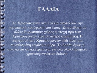 ΓΑΛΛΙΑ
Τα Χριστούγεννα στη Γαλλία αποτελούν την
εορταστική κορύφωση του έτους. Σε αντίθεση με
άλλες Ευρωπαϊκές χώρες η εποχή προ των
Χριστουγέννων είναι λιγότερο σημαντική. Η
παραμονή των Χριστουγέννων εδώ είναι μια
συνηθισμένη εργάσιμη μέρα. Το βράδυ όμως η
οικογένεια συγκεντρώνεται για ένα ολοκληρωμένο
χριστουγεννιάτικο δείπνο.
 